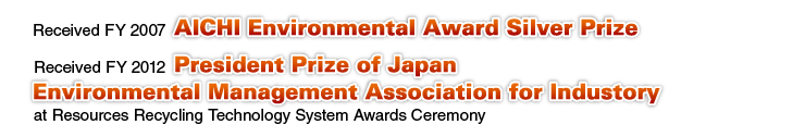 Received FY 2007 AICHI Environmental Award Silver Prize, Received FY 2012 President Prize of Japan Environmental Management Association for Industory at Resources Recycling Technology System Awards Ceremony